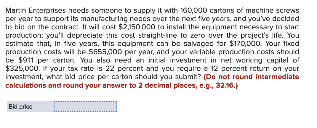 Martin Enterprises needs someone to supply it with 160,000 cartons of machine screws
per year to support its manufacturing needs over the next five years, and you've decided
to bid on the contract. It will cost $2,150,000 to install the equipment necessary to start
production; you'll depreciate this cost straight-line to zero over the project's life. You
estimate that, in five years, this equipment can be salvaged for $170,000. Your fixed
production costs will be $655,000 per year, and your variable production costs should
be $9.11 per carton. You also need an initial investment in net working capital of
$325,000. If your tax rate is 22 percent and you require a 12 percent return on your
investment, what bid price per carton should you submit? (Do not round intermediate
calculations and round your answer to 2 decimal places, e.g., 32.16.)
Bid price