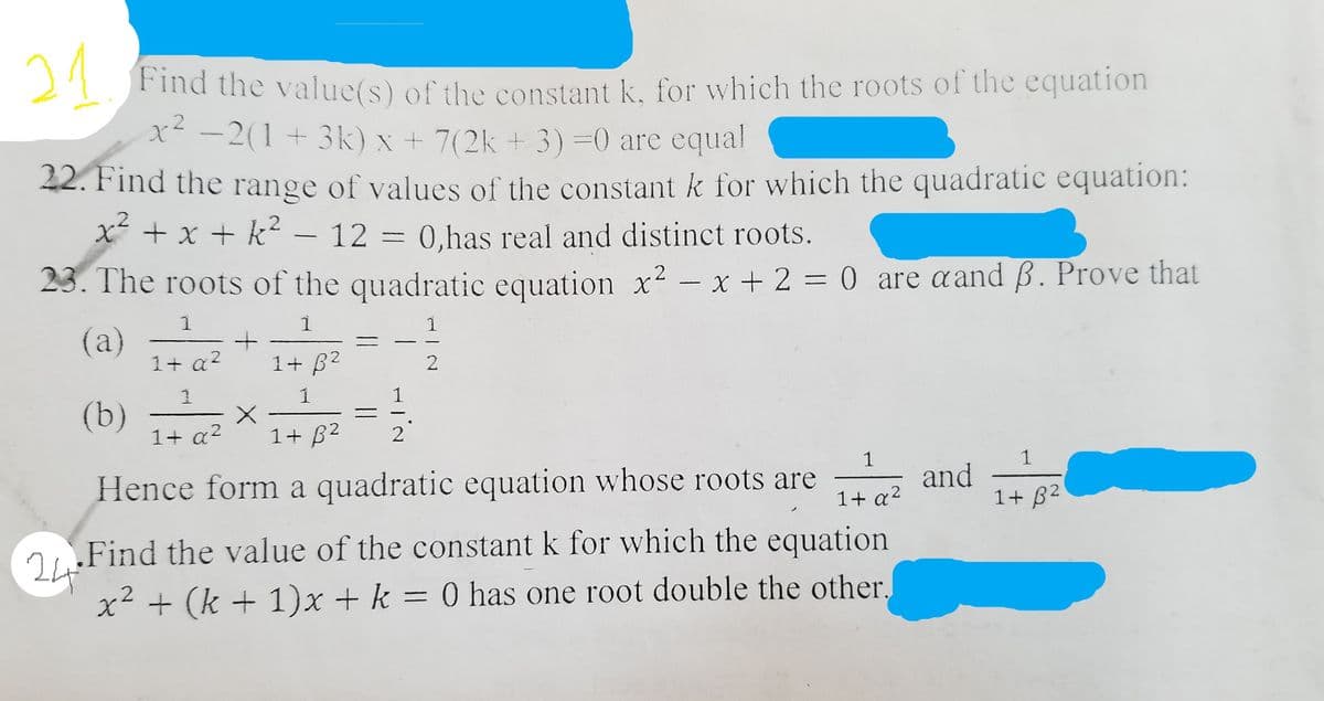 21
Find the value(s) of the constant k, for which the roots of the equation
x -2(1 + 3k) x + 7(2k + 3)=0 are equal
42. Find the range of values of the constant k for which the quadratic equation:
x + x + k –
- 12 = 0,has real and distinct roots.
23. The roots of the quadratic equation x² – x + 2 = 0 are aand B. Prove that
1
1
1
(a)
1+ a?
1+ B2
1
1
(b)
1+ a?
1+ B2
2
1
and
1+ B2
1
Hence form a quadratic equation whose roots are
1+ a2
Find the value of the constant k for which the equation
x² + (k + 1)x + k = 0 has one root double the other,
%3D
||
