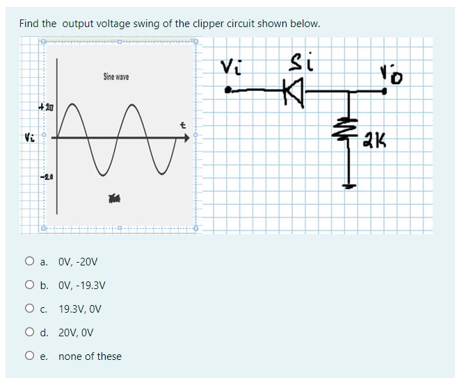 Find the output voltage swing of the clipper circuit shown below.
Vi
si
Sine wave
大-
+知
Vi
O a. OV, -20V
O b. OV, -19.3V
O c. 19.3V, 0V
O d. 20V, OV
Oe.
none of these
