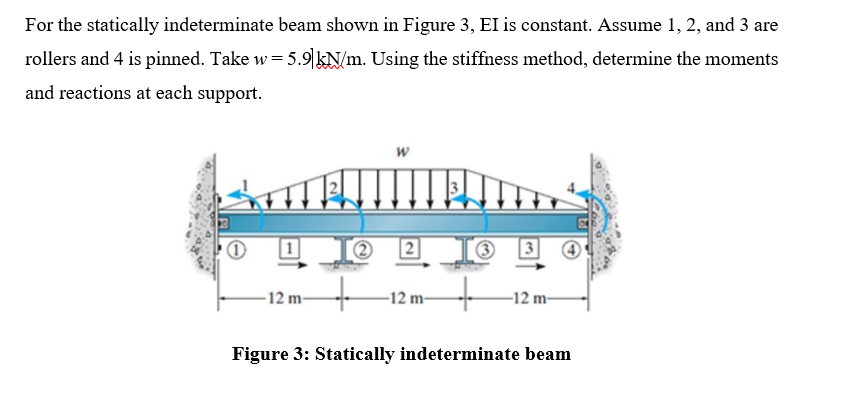 For the statically indeterminate beam shown in Figure 3, EI is constant. Assume 1, 2, and 3 are
rollers and 4 is pinned. Take w = 5.9 kN/m. Using the stiffness method, determine the moments
and reactions at each support.
-12 m-
-12 m-
-12 m-
Figure 3: Statically indeterminate beam
