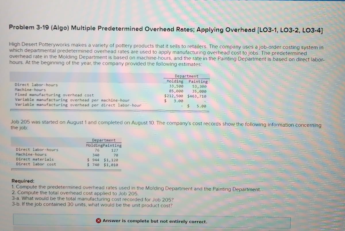 Problem 3-19 (Algo) Multiple Predetermined Overhead Rates; Applying Overhead [LO3-1, LO3-2, LO3-4]
High Desert Potteryworks makes a variety of pottery products that it sells to retailers. The company uses a job-order costing system in
which departmental predetermined overhead rates are used to apply manufacturing overhead cost to jobs. The predetermined
overhead rate in the Molding Department is based on machine-hours, and the rate in the Painting Department is based on direct labor-
hours. At the beginning of the year, the company provided the following estimates:
Direct labor-hours
Fixed manufacturing overhead cost
Variable manufacturing overhead per machine-hour
Variable manufacturing overhead per direct labor-hour
Machine-hours
Direct labor-hours
Machine-hours
Direct materials
Direct labor cost
Job 205 was started on August 1 and completed on August 10. The company's cost records show the following information concerning
the job:
Department
MoldingPainting
76
340
$944 $1,120
$ 740 $1,010
Department
127
70
Molding
33,500
85,000
$212,500 $463,710
$ 3.00
Painting
53,300
35,000
$ 5.00
Required:
1. Compute the predetermined overhead rates used in the Molding Department and the Painting Department
2. Compute the total overhead cost applied to Job 205.
3-a. What would be the total manufacturing cost recorded for Job 205?
3-b. If the job contained 30 units, what would be the unit product cost?
Answer is complete but not entirely correct.