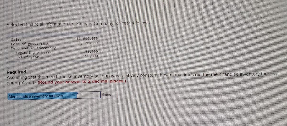 Selected financial information for Zachary Company for Year 4 follows:
Sales
Cost of goods sold
Merchandise inventory
Beginning of year
End of year
$1,600,000
1,120,000
Merchandise inventory turnover
151,000
199,000
Required
Assuming that the merchandise inventory buildup was relatively constant, how many times did the merchandise inventory turn over
during Year 4? (Round your answer to 2 decimal places.)
times