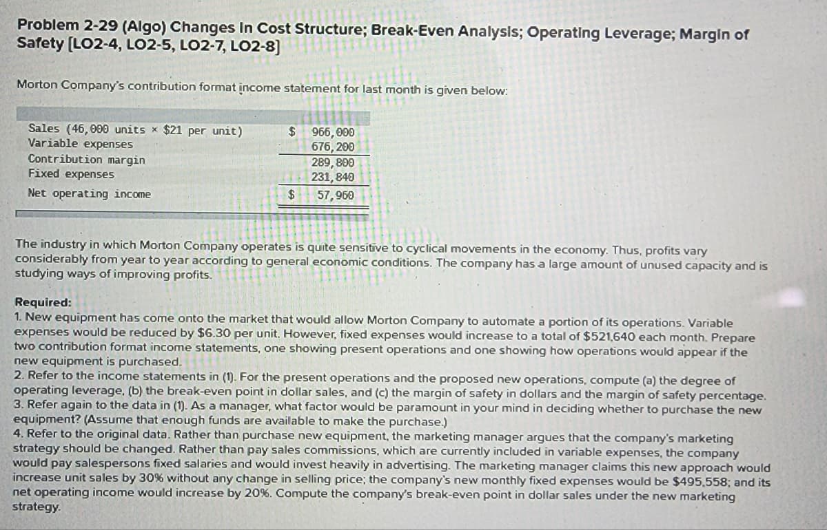 Problem 2-29 (Algo) Changes In Cost Structure; Break-Even Analysis; Operating Leverage; Margin of
Safety [LO2-4, LO2-5, LO2-7, LO2-8]
Morton Company's contribution format income statement for last month is given below:
Sales (46,000 units x $21 per unit)
Variable expenses
Contribution margin
Fixed expenses
Net operating income
$
$
966,000
676,200
289,800
231, 840
57,960
The industry in which Morton Company operates is quite sensitive to cyclical movements in the economy. Thus, profits vary
considerably from year to year according to general economic conditions. The company has a large amount of unused capacity and is
studying ways of improving profits.
Required:
1. New
ment has come onto market that would allow Morton Company to automate a portion of its operations. Variable
expenses would be reduced by $6.30 per unit. However, fixed expenses would increase to a total of $521,640 each month. Prepare
two contribution format income statements, one showing present operations and one showing how operations would appear if the
new equipment is purchased.
2. Refer to the income statements in (1). For the present operations and the proposed new operations, compute (a) the degree of
operating leverage, (b) the break-even point in dollar sales, and (c) the margin of safety in dollars and the margin of safety percentage.
3. Refer again to the data in (1). As a manager, what factor would be paramount in your mind in deciding whether to purchase the new
equipment? (Assume that enough funds are available to make the purchase.)
4. Refer to the original data. Rather than purchase new equipment, the marketing manager argues that the company's marketing
strategy should be changed. Rather than pay sales commissions, which are currently included in variable expenses, the company
would pay salespersons fixed salaries and would invest heavily in advertising. The marketing manager claims this new approach would
increase unit sales by 30% without any change in selling price; the company's new monthly fixed expenses would be $495,558; and its
net operating income would increase by 20%. Compute the company's break-even point in dollar sales under the new marketing
strategy.