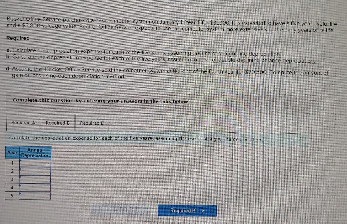 Becker Office Service purchased a new computer system on January 1, Year 1, for $36,100. It is expected to have a five-year useful life
and a $3,800 salvage value Becker Office Service expects to use the computer system more extensively in the early years of its life.
Required
a. Calculate the depreciation expense for each of the five years, assuming the use of straight-line depreciation.
b. Calculate the depreciation expense for each of the five years, assuming the use of double-declining balance depreciation.
d. Assume that Becker Office Service sold the computer system at the end of the fourth year for $20.500 Compute the amount of
gain or loss using each depreciation method.
Complete this question by entering your answers in the tabs below.
Required A Required B
Calculate the depreciation expense for each of the five years, assuming the use of straight-line depreciation.
Year
1
2
3
4
5
Required D
Annual
Depreciation
Required B >