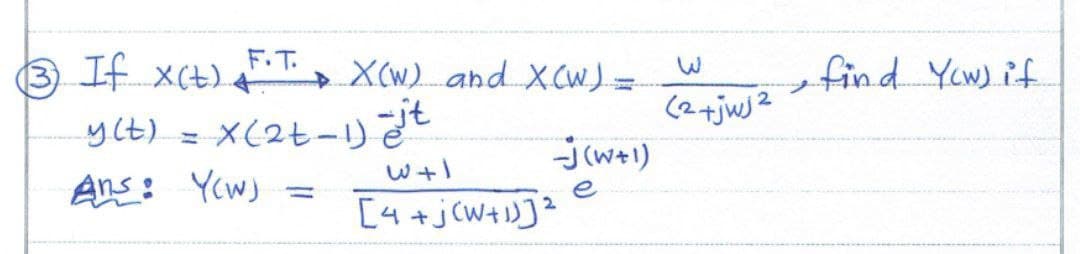 +
(3) If X(t) F.T. X(w) and X(W) =
y(t) = x(2+-1) it
W+1
Ans: Yow)
[4+ j(W+1)]²
-J(w+1)
e
2
(2+jwj2
• find Yow) if