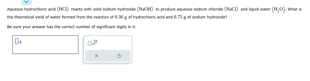 Aqueous hydrochloric acid (HCI) reacts with solid sodium hydroxide (NaOH) to produce aqueous sodium chloride (NaCl) and liquid water (H₂O). What is
the theoretical yield of water formed from the reaction of 0.36 g of hydrochloric acid and 0.75 g of sodium hydroxide?
Be sure your answer has the correct number of significant digits in it.
x10
X