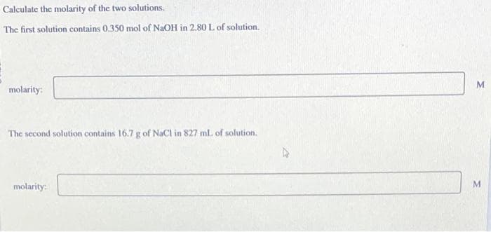 Calculate the molarity of the two solutions.
The first solution contains 0.350 mol of NaOH in 2.80 L of solution.
molarity:
The second solution contains 16.7 g of NaCl in 827 ml. of solution.
molarity:
M
M