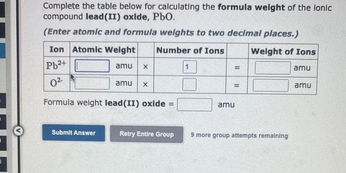 Complete the table below for calculating the formula weight of the lonic
compound lead (II) oxide, PbO.
(Enter atomic and formula weights to two decimal places.)
Number of Ions
Weight of Ions
Ion Atomic Weight
Pb²+
0²-
Formula weight lead(II) oxide =
Submit Answer
amu
X
amu X
Retry Entire Group
=
=
amu
9 more group attempts remaining
amu
amu