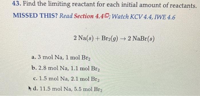 43. Find the limiting reactant for each initial amount of reactants.
MISSED THIS? Read Section 4.40; Watch KCV 4.4, IWE 4.6
2 Na(s) + Br2(g) → 2 NaBr(s)
a. 3 mol Na, 1 mol Br₂
b. 2.8 mol Na, 1.1 mol Br₂
c. 1.5 mol Na, 2.1 mol Br₂
d. 11.5 mol Na, 5.5 mol Br₂