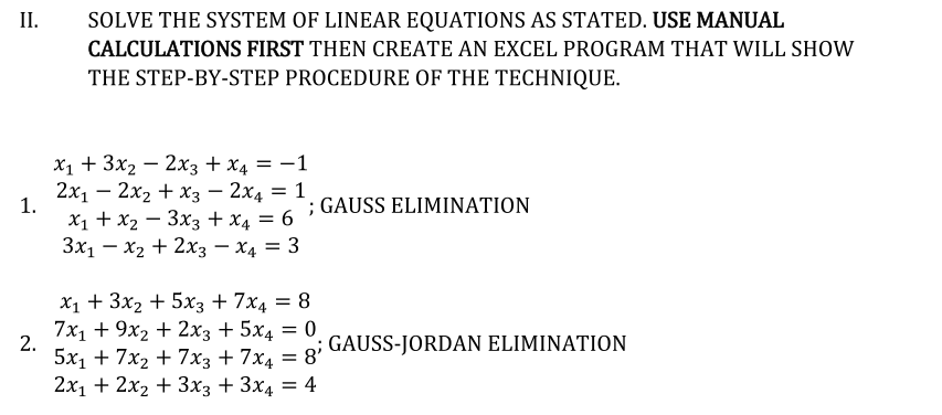 II.
SOLVE THE SYSTEM OF LINEAR EQUATIONS AS STATED. USE MANUAL
CALCULATIONS FIRST THEN CREATE AN EXCEL PROGRAM THAT WILL SHOW
THE STEP-BY-STEP PROCEDURE OF THE TECHNIQUE.
X1 + 3x2 — 2хз + х, —D — 1
2х1 — 2х2 + хз — 2х4 — 1
1.
X1 + x2 – 3x3 + x4 = 6
Зх, — х, + 2хз — х, 3D 3
GAUSS ELIMINATION
X1 + 3x2 + 5x3 + 7x4 = 8
7x1 + 9х2 + 2х3 + 5х4 3D 0
2.
GAUSS-JORDAN ELIMINATION
5х1 + 7x2 + 7хз + 7x4 %3D 8"
2х1 + 2х, + 3х; + 3x4 3D 4
