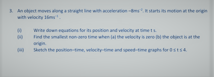 3. An object moves along a straight line with acceleration -8ms?. It starts its motion at the origin
with velocity 16ms.
(i)
Write down equations for its position and velocity at time t s.
(ii)
Find the smallest non-zero time when (a) the velocity is zero (b) the object is at the
origin.
(iii)
Sketch the position-time, velocity-time and speed-time graphs for 0sts 4.

