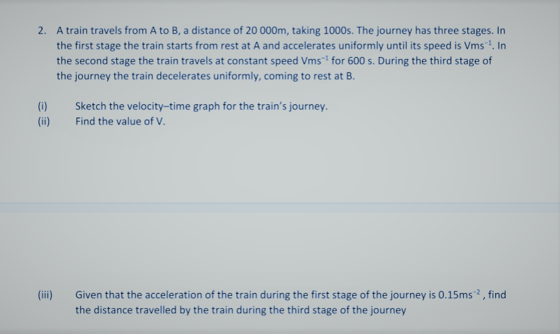2. A train travels from A to B, a distance of 20 000m, taking 1000s. The journey has three stages. In
the first stage the train starts from rest at A and accelerates uniformly until its speed is Vms. In
the second stage the train travels at constant speed Vms¯1 for 600 s. During the third stage of
the journey the train decelerates uniformly, coming to rest at B.
(i)
Sketch the velocity-time graph for the train's journey.
(ii)
Find the value of V.
Given that the acceleration of the train during the first stage of the journey is 0.15ms? , find
the distance travelled by the train during the third stage of the journey
(iii)
