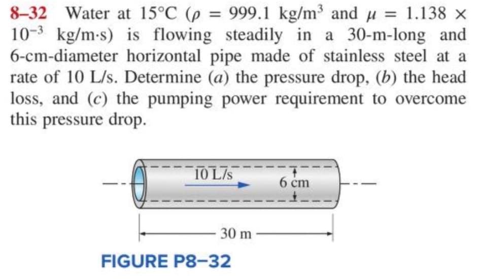8-32 Water at 15°C (p = 999.1 kg/m³ and µ = 1.138 ×
10-3 kg/m-s) is flowing steadily in a 30-m-long and
6-cm-diameter horizontal pipe made of stainless steel at a
rate of 10 L/s. Determine (a) the pressure drop, (b) the head
loss, and (c) the pumping power requirement to overcome
this pressure drop.
10 L/s
30 m
FIGURE P8-32
6 cm