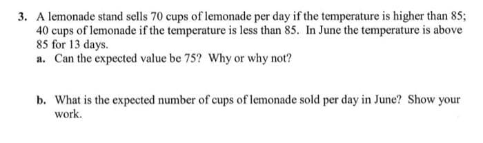 3. A lemonade stand sells 70 cups of lemonade per day if the temperature is higher than 85;
40 cups of lemonade if the temperature is less than 85. In June the temperature is above
85 for 13 days.
a. Can the expected value be 75? Why or why not?
b. What is the expected number of cups of lemonade sold per day in June? Show your
work.
