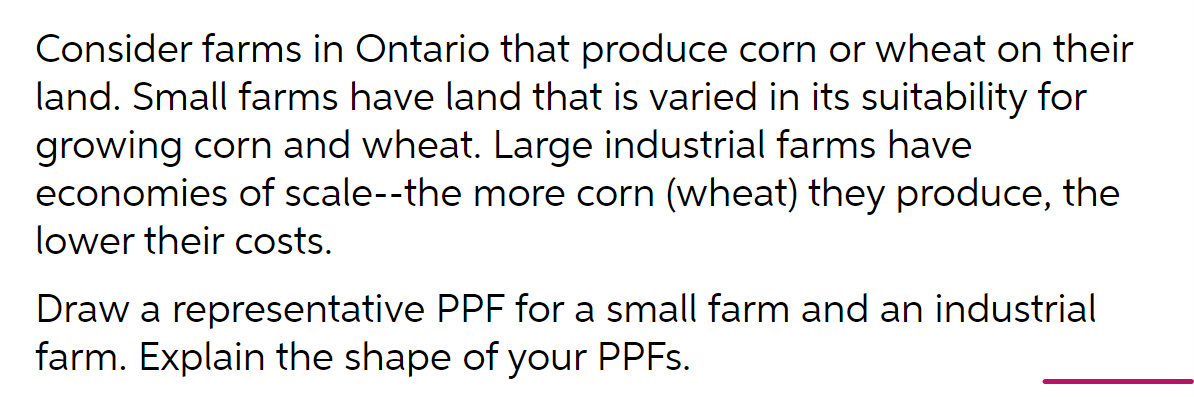 Consider farms in Ontario that produce corn or wheat on their
land. Small farms have land that is varied in its suitability for
growing corn and wheat. Large industrial farms have
economies of scale--the more corn (wheat) they produce, the
lower their costs.
Draw a representative PPF for a small farm and an industrial
farm. Explain the shape of your PPFS.
