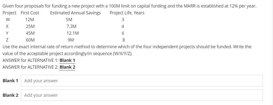 Given four proposals for funding a new project with a 100M limit on capital funding and the MARR is established at 12% per year.
Project First Cost
Estimated Annual Savings
Project Life, Years
W
12M
5M
25M
7.3M
4
Y
45M
12.1M
60M
9M
Use the exact internal rate of return method to determine which of the four independent projects should be funded. Write the
value of the acceptable project accordingly/in sequence (W/X/Y/Z).
ANSWER for ALTERNATIVE 1: Blank 1
ANSWER for ALTERNATIVE 2: Blank 2
Blank 1
Add your answer
Blank 2
Add your answer
