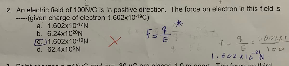 2. An electric field of 100N/C is in positive direction. The force on electron in this field is
-----(given charge of electron 1.602x10-19C)
a. 1.602x10-17N
b. 6.24×1020N
1.602xr
C. 1.602x10-19N
d. 62.4×106N
十=
100
-21
1.602x16 N
5uG and as- 30 uCare placed 1 0 m anart
Tho foro o on third
