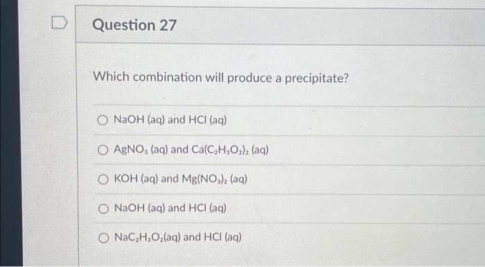 Question 27
Which combination will produce a precipitate?
O NaOH (aq) and HCl (aq)
O AgNO, (aq) and Ca(C₂H₂O₂)₂ (aq)
OKOH (aq) and Mg(NO3)2 (aq)
O NaOH (aq) and HCI (aq)
O NaC₂H₂O₂(aq) and HCI (aq)