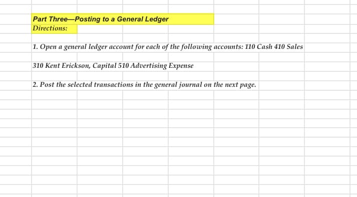 Part Three-Posting to a General Ledger
Directions:
1. Open a general ledger account for each of the following accounts: 110 Cash 410 Sales
310 Kent Erickson, Capital 510 Advertising Expense
2. Post the selected transactions in the general journal on the next page.
