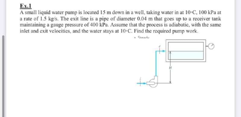 Ex.1
A small liquid water pump is located 15 m down in a well, taking water in at 10°C, 100 kPa at
a rate of 1.5 kg/s. The exit line is a pipe of diameter 0.04 m that goes up to a receiver tank
maintaining a gauge pressure of 400 kPa. Assume that the process is adiabatic, with the same
inlet and exit velocities, and the water stays at 10°C. Find the required pump work.
Steariu
H