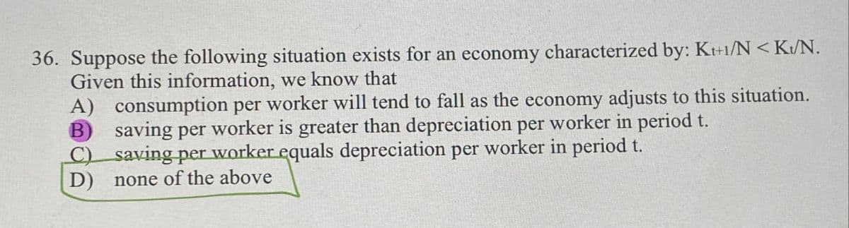 36. Suppose the following situation exists for an economy characterized by: K++1/N <K/N.
Given this information, we know that
A) consumption per worker will tend to fall as the economy adjusts to this situation.
B saving per worker is greater than depreciation per worker in period t.
C) saving per worker equals depreciation per worker in period t.
D) none of the above