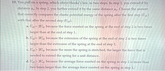 10. You pull on a spring, which obeys Hooke's law, in two steps. In step 1, you extend it by
distance ,. In step 2, you further extend it by the same distance z. Choose the answer
that correctly compares the elastic potential energy of the spring after the first step (U₁1)
with that after the second step (U₁2).
a. U₁2- 2U₁1 because the force exerted on the spring at the end of step 2 is two times
larger than at the end of step 1.
b. U₁2 2U₁1 because the extension of the spring at the end of step 2 is two times
larger than the extension of the spring at the end of step 1.
c. U₁2> 2U₁1 because the more the spring is stretched, the larger the force that is
needed to extend the spring for a unit distance.
d. U₁2> 2U1 because the average force exerted on the spring in step 2 is more than
two times larger than the average force exerted on the spring in step 1.