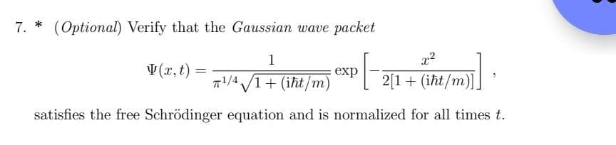 7. * (Optional) Verify that the Gaussian wave packet
1
q1¹/4 √/1+ (iht/m) exp[-2[1 + (iħt/m)]]
satisfies the free Schrödinger equation and is normalized for all times t.
V(x, t)
=