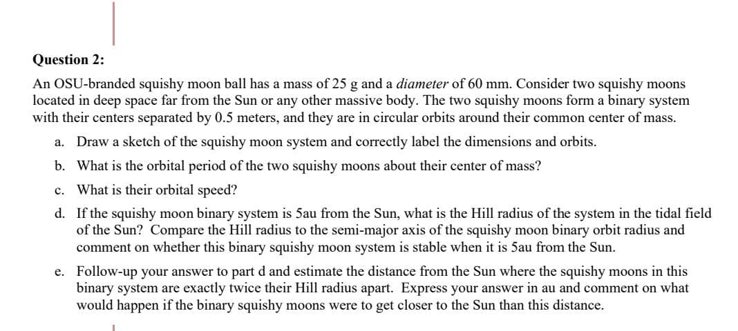 Question 2:
An OSU-branded squishy moon ball has a mass of 25 g and a diameter of 60 mm. Consider two squishy moons
located in deep space far from the Sun or any other massive body. The two squishy moons form a binary system
with their centers separated by 0.5 meters, and they are in circular orbits around their common center of mass.
a. Draw a sketch of the squishy moon system and correctly label the dimensions and orbits.
b.
What is the orbital period of the two squishy moons about their center of mass?
c.
What is their orbital speed?
d.
If the squishy moon binary system is 5au from the Sun, what is the Hill radius of the system in the tidal field
of the Sun? Compare the Hill radius to the semi-major axis of the squishy moon binary orbit radius and
comment on whether this binary squishy moon system is stable when it is 5au from the Sun.
e. Follow-up your answer to part d and estimate the distance from the Sun where the squishy moons in this
binary system are exactly twice their Hill radius apart. Express your answer in au and comment on what
would happen if the binary squishy moons were to get closer to the Sun than this distance.