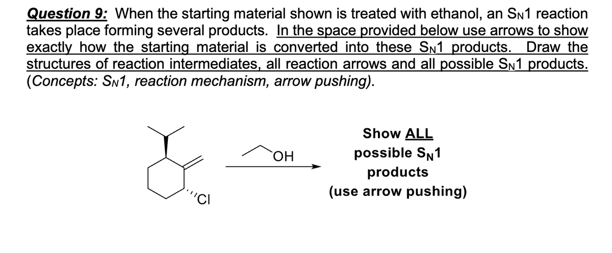 Question 9: When the starting material shown is treated with ethanol, an SN1 reaction
takes place forming several products. In the space provided below use arrows to show
exactly how the starting material is converted into these S№1 products. Draw the
structures of reaction intermediates, all reaction arrows and all possible S№1 products.
(Concepts: SN1, reaction mechanism, arrow pushing).
"CI
OH
Show ALL
possible SN1
products
(use arrow pushing)