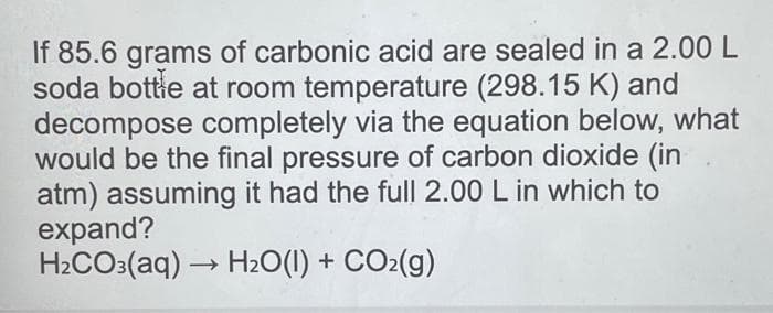 If 85.6 grams of carbonic acid are sealed in a 2.00 L
soda bottle at room temperature (298.15 K) and
decompose completely via the equation below, what
would be the final pressure of carbon dioxide (in
atm) assuming it had the full 2.00 L in which to
expand?
H₂CO3(aq) → H₂O(1) + CO₂(g)