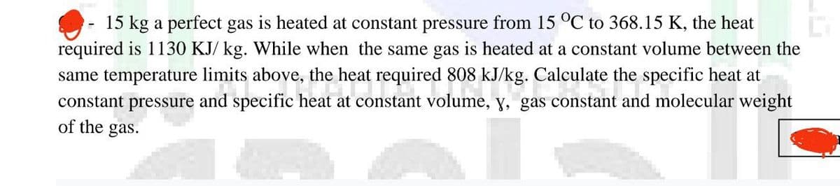 15 kg a perfect gas is heated at constant pressure from 15 °C to 368.15 K, the heat
required is 1130 KJ/ kg. While when the same gas is heated at a constant volume between the
same temperature limits above, the heat required 808 kJ/kg. Calculate the specific heat at
its above, the heat requ
constant pressure and specific heat at constant volume, y, gas constant and molecular weight
of the gas.
1808 kJ/kg. Ca