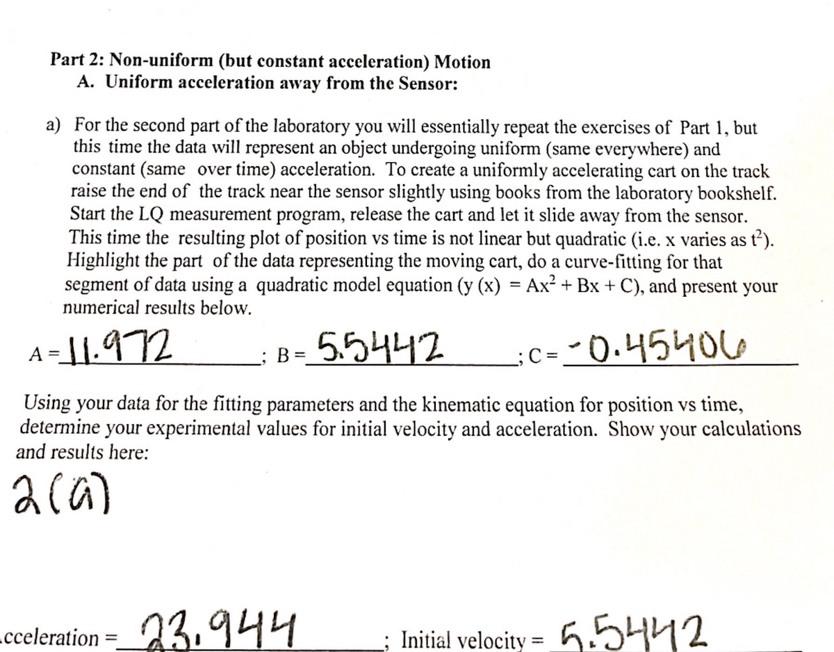 Part 2: Non-uniform (but constant acceleration) Motion
A. Uniform acceleration away from the Sensor:
a) For the second part of the laboratory you will essentially repeat the exercises of Part 1, but
this time the data will represent an object undergoing uniform (same everywhere) and
constant (same over time) acceleration. To create a uniformly accelerating cart on the track
raise the end of the track near the sensor slightly using books from the laboratory bookshelf.
Start the LQ measurement program, release the cart and let it slide away from the sensor.
This time the resulting plot of position vs time is not linear but quadratic (i.e. x varies as t²).
Highlight the part of the data representing the moving cart, do a curve-fitting for that
segment of data using a quadratic model equation (y (x) = Ax² + Bx + C), and present your
numerical results below.
5.5442
-0.45406
Using your data for the fitting parameters and the kinematic equation for position vs time,
determine your experimental values for initial velocity and acceleration. Show your calculations
and results here:
2 (a)
A=11.972
cceleration
B =
23.944
Initial velocity=5.5442