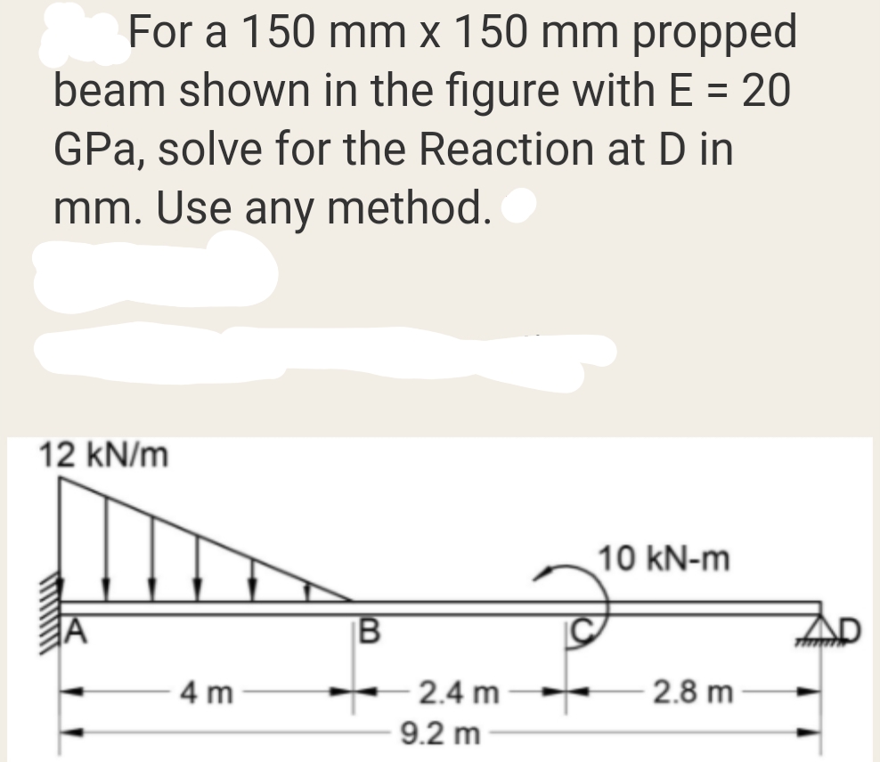 For a 150 mm x 150 mm propped
beam shown in the figure with E = 20
GPa, solve for the Reaction at D in
mm. Use any method.
12 kN/m
10 kN-m
B
4 m
2.4 m
2.8 m
9.2 m
