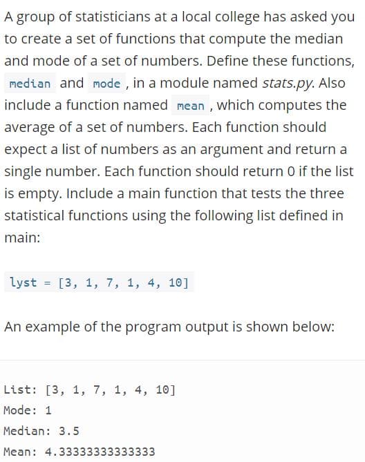 A group of statisticians at a local college has asked you
to create a set of functions that compute the median
and mode of a set of numbers. Define these functions,
median and mode , in a module named stats.py. Also
include a function named mean , which computes the
average of a set of numbers. Each function should
expect a list of numbers as an argument and return a
single number. Each function should return 0 if the list
is empty. Include a main function that tests the three
statistical functions using the following list defined in
main:
lyst = [3, 1, 7, 1, 4, 10]
An example of the program output is shown below:
List: [3, 1, 7, 1, 4, 10]
Mode: 1
Median: 3.5
Mean: 4.33333333333333
