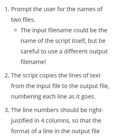 1. Prompt the user for the names of
two files.
o The input filename could be the
name of the script itself, but be
careful to use a different output
filename!
2. The script copies the lines of text
from the input file to the output file,
numbering each line as it goes.
3. The line numbers should be right-
justified in 4 columns, so that the
format of a line in the output file

