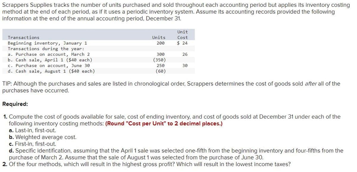Scrappers Supplies tracks the number of units purchased and sold throughout each accounting period but applies its inventory costing
method at the end of each period, as if it uses a periodic inventory system. Assume its accounting records provided the following
information at the end of the annual accounting period, December 31.
Unit
Transactions
Units
Cost
$ 24
Beginning inventory, January 1
Transactions during the year:
a. Purchase on account, March 2
b. Cash sale, April 1 ($40 each)
c. Purchase on account, June 30
d. Cash sale, August 1 ($40 each)
200
300
26
(350)
250
30
(60)
TIP: Although the purchases and sales are listed in chronological order, Scrappers determines the cost of goods sold after all of the
purchases have occurred.
Required:
1. Compute the cost of goods available for sale, cost of ending inventory, and cost of goods sold at December 31 under each of the
following inventory costing methods: (Round "Cost per Unit" to 2 decimal places.)
a. Last-in, first-out.
b. Weighted average cost.
c. First-in, first-out.
d. Specific identification, assuming that the April 1 sale was selected one-fifth from the beginning inventory and four-fifths from the
purchase of March 2. Assume that the sale of August 1 was selected from the purchase of June 30.
2. Of the four methods, which will result in the highest gross profit? Which will result in the lowest income taxes?

