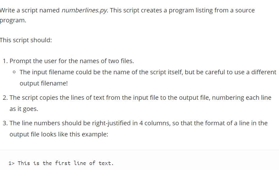 Write a script named numberlines.py. This script creates a program listing from a source
program.
This script should:
1. Prompt the user for the names of two files.
o The input filename could be the name of the script itself, but be careful to use a different
output filename!
2. The script copies the lines of text from the input file to the output file, numbering each line
as it goes.
3. The line numbers should be right-justified in 4 columns, so that the format of a line in the
output file looks like this example:
1> This is the first line of text.
