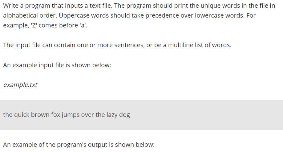 Write a program that inputs a text file. The program should print the unique words in the file in
alphabetical order. Uppercase words should take precedence over lowercase words. For
example, 'Z' comes before 'a'.
The input file can contain one or more sentences, or be a multiline list of words.
An example input file is shown below:
example.txt
the quick brown fox jumps over the lazy dog
An example of the program's output is shown below:

