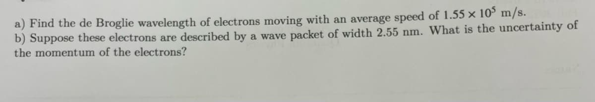 a) Find the de Broglie wavelength of electrons moving with an average speed of 1.55 x 105 m/s.
b) Suppose these electrons are described by a wave packet of width 2.55 nm. What is the uncertainty of
the momentum of the electrons?