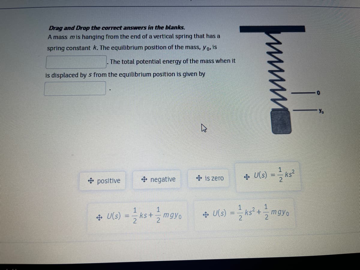 Drag and Drop the correct answers in the blanks.
A mass mis hanging from the end of a vertical spring that has a
spring constant k. The equilibrium position of the mass, yo, is
The total potential energy of the mass when it
is displaced by s from the equilibrium position is given by
Y.
is zero
+ U(s) = ks
+ positive
* negative
1
1
ks+
21
+ U(s)
ks² +
mgyo
%3D
U(s)
mgyo
