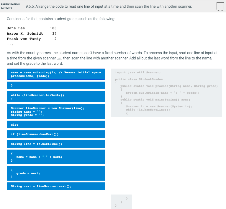 PARTICIPATION
9.5.5: Arrange the code to read one line of input at a time and then scan the line with another scanner.
АCTIVITY
Consider a file that contains student grades such as the following:
Jane Lee
100
Aaron X. Schmidt
37
Frank von Tardy
2
...
As with the country names, the student names don't have a fixed number of words. To process the input, read one line of input at
a time from the given scanner in, then scan the line with another scanner. Add all but the last word from the line to the name,
and set the grade to the last word.
name = name.substring (1); // Remove initial space
process (name, grade);
import java.util.Scanner;
public class StudentGrades
public static void process (String name, String grade)
System.out.println(name + ": " + grade);
while (linescanner.hasNext ())
public static void main (String[] args)
Scanner in = new Scanner (System.in);
while (in.hasNextLine ())
Scanner lineScanner = new Scanner(line);
String name -
String grade =
else
if (lineScanner.hasNext())
String line = in.nextLine ();
name = name +" " + next;
grade = next;
String next = lineScanner.next ();
