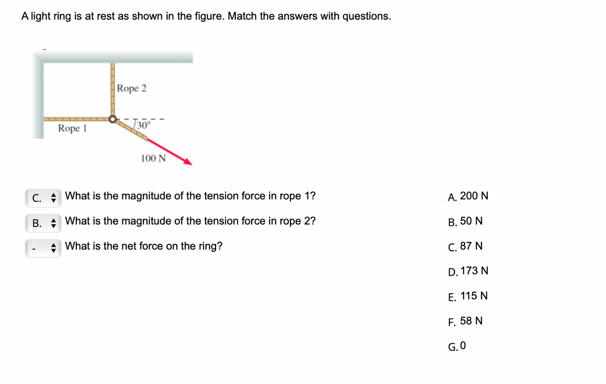 A light ring is at rest as shown in the figure. Match the answers with questions.
Rope 2
R
Rope 1
√30°
C.
B.
100 N
What is the magnitude of the tension force in rope 1?
What is the magnitude of the tension force in rope 2?
What is the net force on the ring?
A. 200 N
B. 50 N
C. 87 N
D. 173 N
E. 115 N
F. 58 N
G.0
