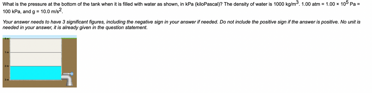 What is the pressure at the bottom of the tank when it is filled with water as shown, in kPa (kiloPascal)? The density of water is 1000 kg/m³. 1.00 atm = 1.00 × 105 Pa =
100 kPa, and g = 10.0 m/s².
Your answer needs to have 3 significant figures, including the negative sign in your answer if needed. Do not include the positive sign if the answer is positive. No unit is
needed in your answer, it is already given in the question statement.
0m
1 m
2 m
3 m
