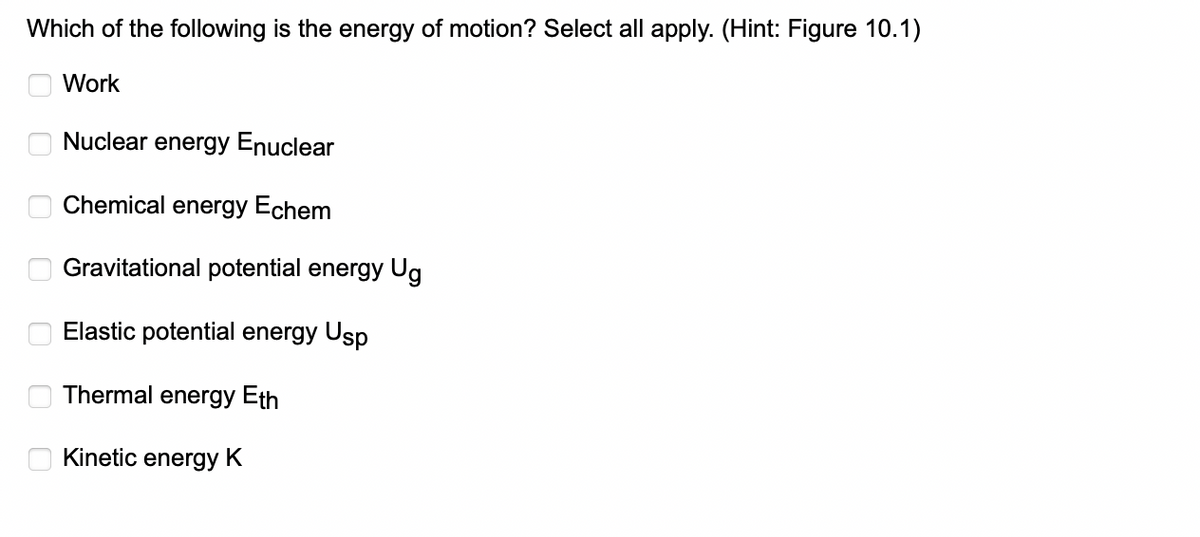 Which of the following is the energy of motion? Select all apply. (Hint: Figure 10.1)
Work
0
0
J
0
Nuclear energy Enuclear
Chemical energy Echem
Gravitational potential energy Ug
Elastic potential energy Usp
Thermal energy Eth
Kinetic energy K