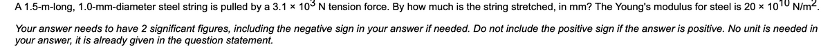 A 1.5-m-long, 1.0-mm-diameter steel string is pulled by a 3.1 × 10³ N tension force. By how much is the string stretched, in mm? The Young's modulus for steel is 20 × 10¹0 N/m².
Your answer needs to have 2 significant figures, including the negative sign in your answer if needed. Do not include the positive sign if the answer is positive. No unit is needed in
your answer, it is already given in the question statement.