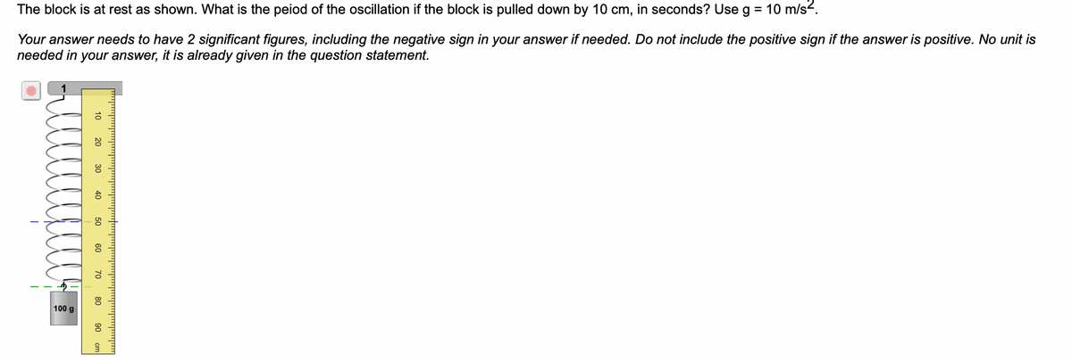 The block is at rest as shown. What is the peiod of the oscillation if the block is pulled down by 10 cm, in seconds? Use g = 10 m/s².
Your answer needs to have 2 significant figures, including the negative sign in your answer if needed. Do not include the positive sign if the answer is positive. No unit is
needed in your answer, it is already given in the question statement.
100 g
10
20
30 40
50
60
70
80
90