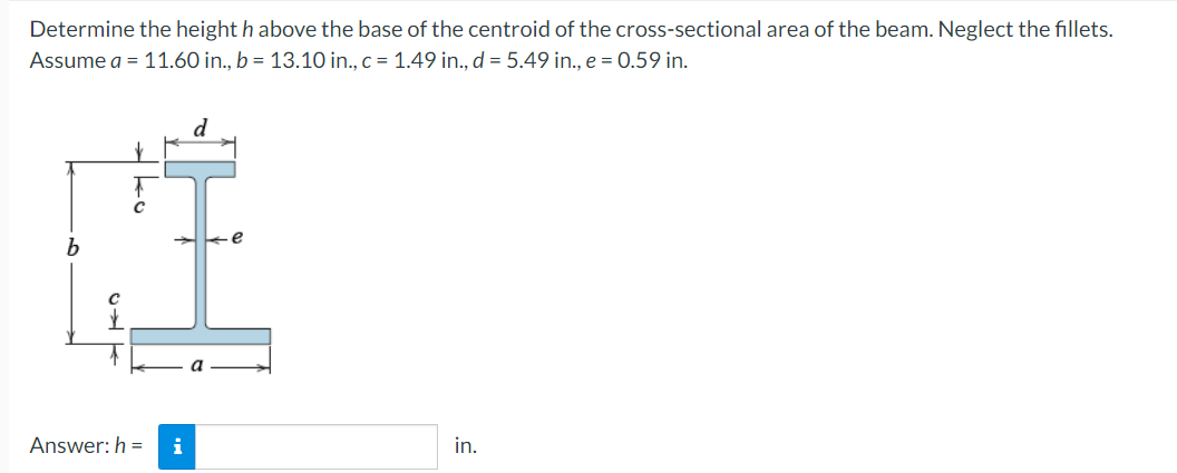 Determine the height h above the base of the centroid of the cross-sectional area of the beam. Neglect the fillets.
Assume a = 11.60 in., b = 13.10 in., c = 1.49 in., d = 5.49 in., e = 0.59 in.
Answer: h= i
d
e
in.