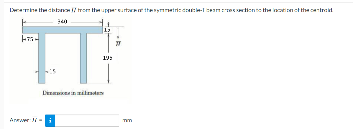 Determine the distance from the upper surface of the symmetric double-T beam cross section to the location of the centroid.
340
75-
15
Dimensions in millimeters
Answer: H = i
15
195
H
mm
