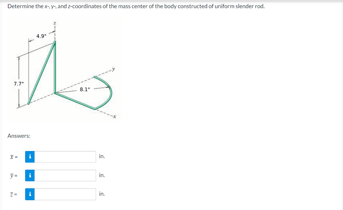 Determine the x-, y-, and z-coordinates of the mass center of the body constructed of uniform slender rod.
4.9"
t
7.7"
8.1"
Answers:
x =
i
y= i
Z. = i
in.
in.
in.
