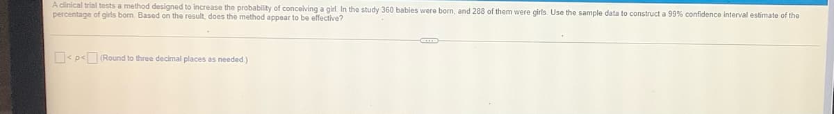 A clinical trial tests a method designed to increase the probability of conceiving a girl. In the study 360 babies were born, and 288 of them were girls. Use the sample data to construct a 99% confidence interval estimate of the
percentage of girls born. Based on the result, does the method appear to be effective?
< p<(Round to three decimal places as needed.)
